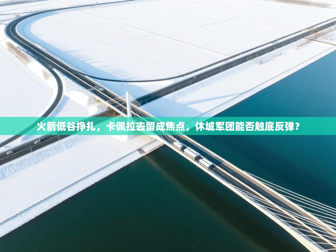 火箭低谷挣扎，卡佩拉去留成焦点，休城军团能否触底反弹？