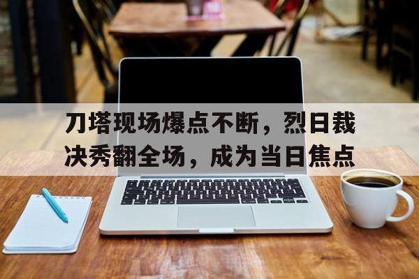 开云体育电脑版-刀塔现场爆点不断，烈日裁决秀翻全场，成为当日焦点