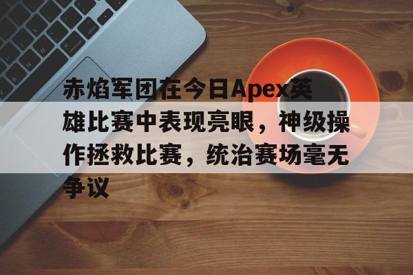 开云体育官网-赤焰军团在今日Apex英雄比赛中表现亮眼，神级操作拯救比赛，统治赛场毫无争议的简单介绍