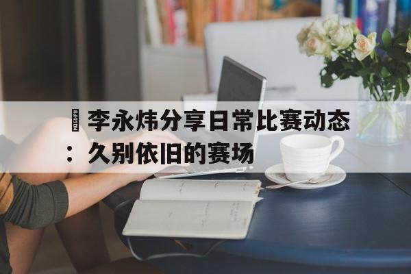 关于偰李永炜分享日常比赛动态：久别依旧的赛场的信息